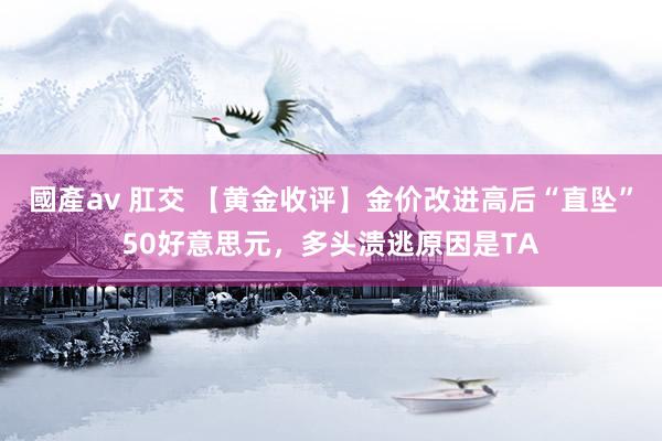 國產av 肛交 【黄金收评】金价改进高后“直坠”50好意思元，多头溃逃原因是TA