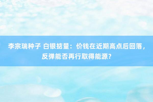 李宗瑞种子 白银掂量：价钱在近期高点后回落，反弹能否再行取得能源？