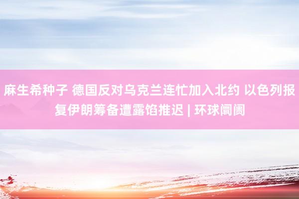 麻生希种子 德国反对乌克兰连忙加入北约 以色列报复伊朗筹备遭露馅推迟 | 环球阛阓