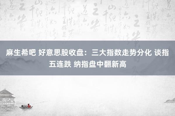 麻生希吧 好意思股收盘：三大指数走势分化 谈指五连跌 纳指盘中翻新高