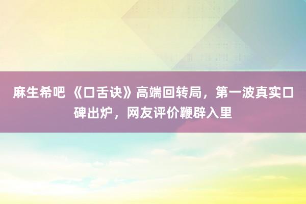 麻生希吧 《口舌诀》高端回转局，第一波真实口碑出炉，网友评价鞭辟入里