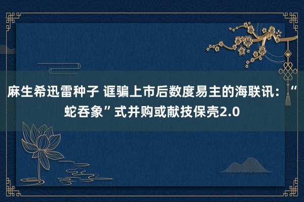 麻生希迅雷种子 诓骗上市后数度易主的海联讯：“蛇吞象”式并购或献技保壳2.0