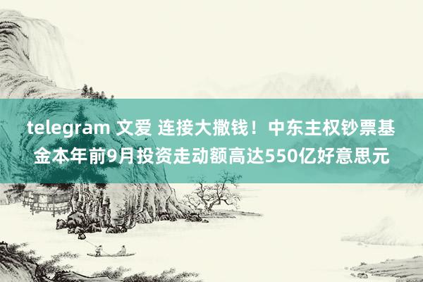 telegram 文爱 连接大撒钱！中东主权钞票基金本年前9月投资走动额高达550亿好意思元