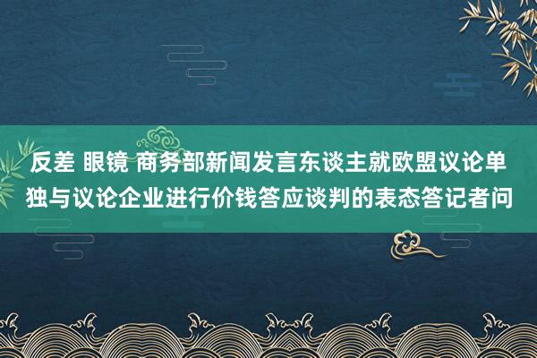 反差 眼镜 商务部新闻发言东谈主就欧盟议论单独与议论企业进行价钱答应谈判的表态答记者问