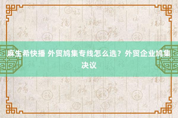 麻生希快播 外贸鸠集专线怎么选？外贸企业鸠集决议