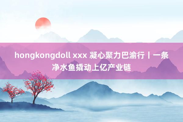 hongkongdoll xxx 凝心聚力巴渝行丨一条净水鱼撬动上亿产业链