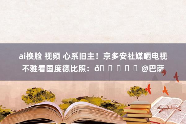 ai换脸 视频 心系旧主！京多安社媒晒电视不雅看国度德比照：💙❤️@巴萨