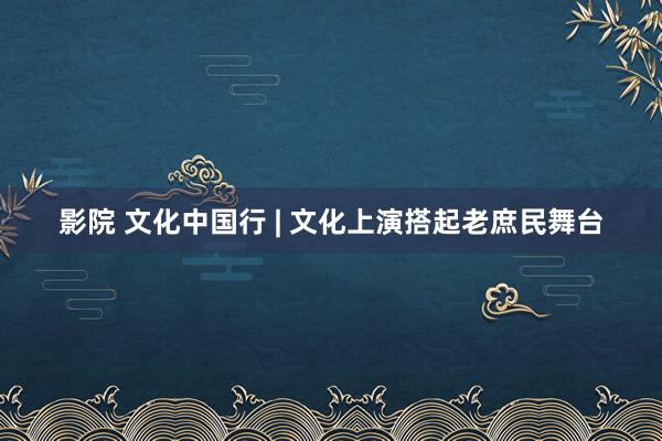 影院 文化中国行 | 文化上演搭起老庶民舞台