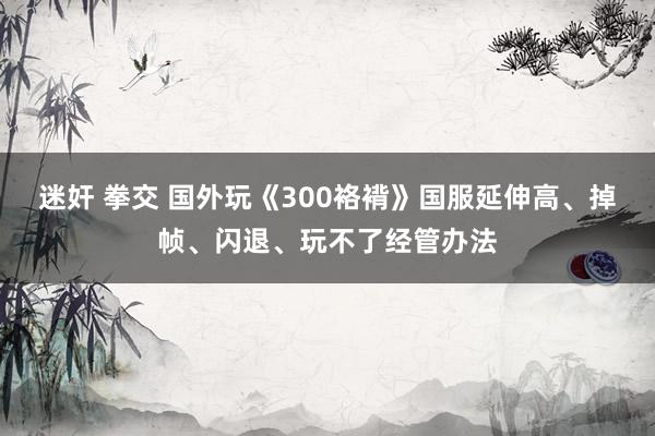 迷奸 拳交 国外玩《300袼褙》国服延伸高、掉帧、闪退、玩不了经管办法