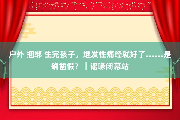 户外 捆绑 生完孩子，继发性痛经就好了……是确凿假？｜谣喙闭幕站