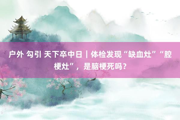 户外 勾引 天下卒中日｜体检发现“缺血灶”“腔梗灶”，是脑梗死吗？