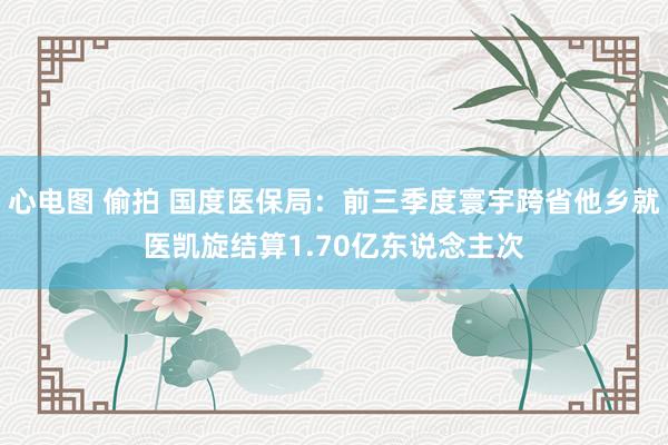 心电图 偷拍 国度医保局：前三季度寰宇跨省他乡就医凯旋结算1.70亿东说念主次