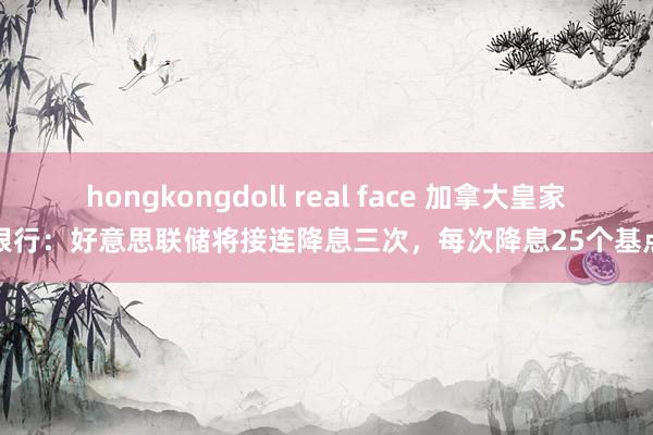 hongkongdoll real face 加拿大皇家银行：好意思联储将接连降息三次，每次降息25个基点