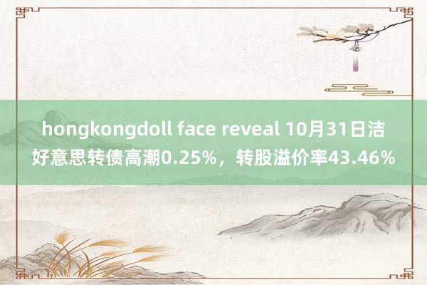 hongkongdoll face reveal 10月31日洁好意思转债高潮0.25%，转股溢价率43.46%