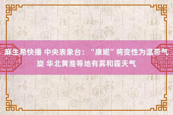 麻生希快播 中央表象台：“康妮”将变性为温带气旋 华北黄淮等地有雾和霾天气