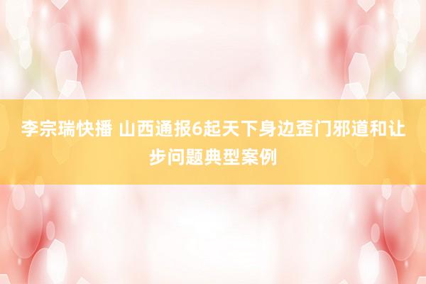 李宗瑞快播 山西通报6起天下身边歪门邪道和让步问题典型案例