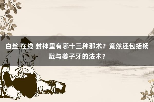 白丝 在线 封神里有哪十三种邪术？竟然还包括杨戬与姜子牙的法术？