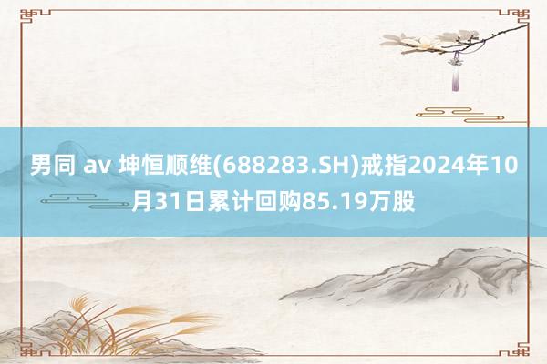 男同 av 坤恒顺维(688283.SH)戒指2024年10月31日累计回购85.19万股