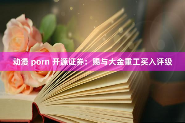 动漫 porn 开源证券：赐与大金重工买入评级