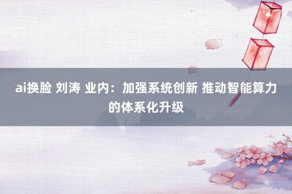 ai换脸 刘涛 业内：加强系统创新 推动智能算力的体系化升级