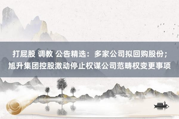 打屁股 调教 公告精选：多家公司拟回购股份；旭升集团控股激动停止权谋公司范畴权变更事项