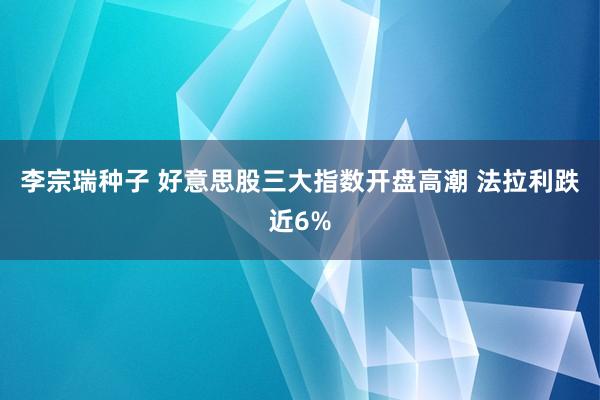 李宗瑞种子 好意思股三大指数开盘高潮 法拉利跌近6%