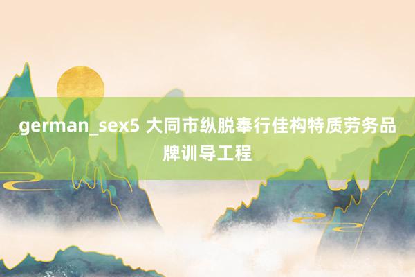 german_sex5 大同市纵脱奉行佳构特质劳务品牌训导工程