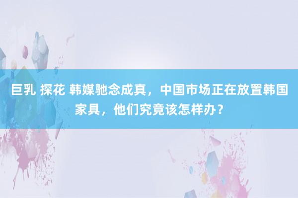 巨乳 探花 韩媒驰念成真，中国市场正在放置韩国家具，他们究竟该怎样办？