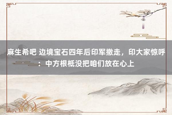 麻生希吧 边境宝石四年后印军撤走，印大家惊呼：中方根柢没把咱们放在心上