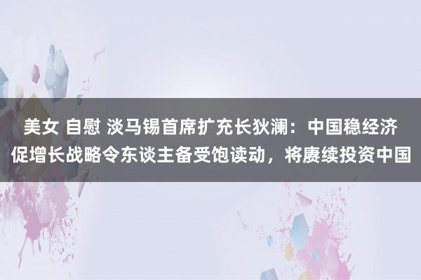 美女 自慰 淡马锡首席扩充长狄澜：中国稳经济促增长战略令东谈主备受饱读动，将赓续投资中国