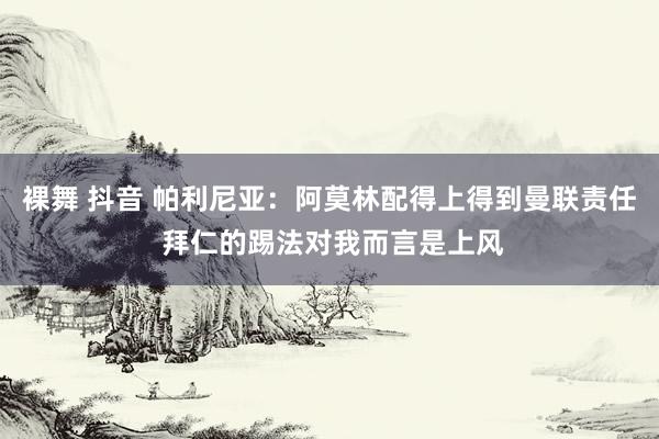 裸舞 抖音 帕利尼亚：阿莫林配得上得到曼联责任 拜仁的踢法对我而言是上风