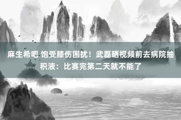 麻生希吧 饱受膝伤困扰！武磊晒视频前去病院抽积液：比赛完第二天就不能了