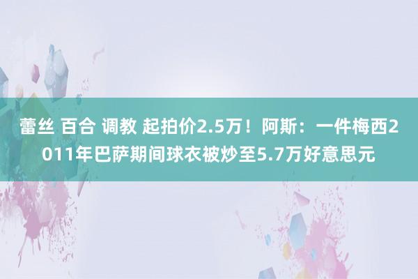 蕾丝 百合 调教 起拍价2.5万！阿斯：一件梅西2011年巴萨期间球衣被炒至5.7万好意思元