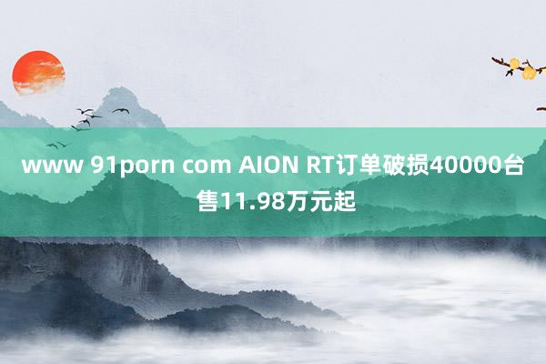 www 91porn com AION RT订单破损40000台 售11.98万元起