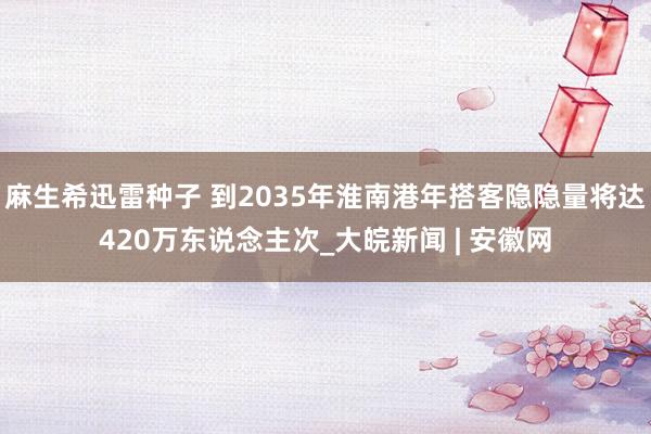 麻生希迅雷种子 到2035年淮南港年搭客隐隐量将达420万东说念主次_大皖新闻 | 安徽网