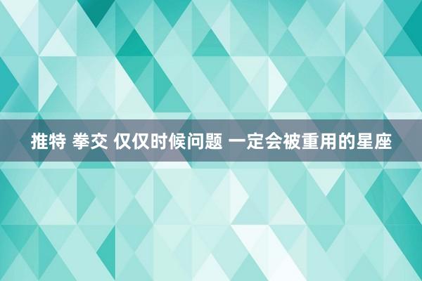 推特 拳交 仅仅时候问题 一定会被重用的星座