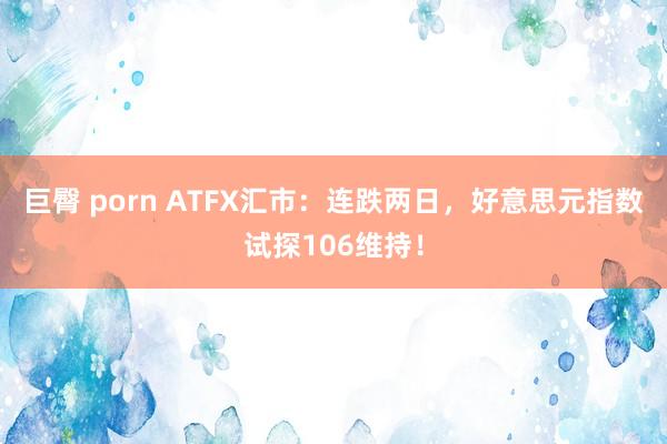 巨臀 porn ATFX汇市：连跌两日，好意思元指数试探106维持！