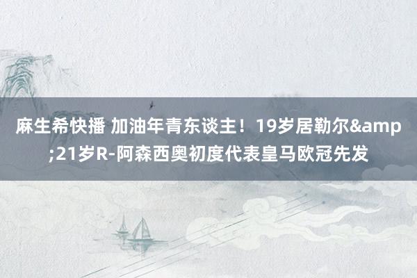 麻生希快播 加油年青东谈主！19岁居勒尔&21岁R-阿森西奥初度代表皇马欧冠先发