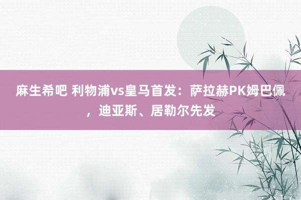 麻生希吧 利物浦vs皇马首发：萨拉赫PK姆巴佩，迪亚斯、居勒尔先发
