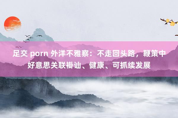足交 porn 外洋不雅察：不走回头路，鞭策中好意思关联褂讪、健康、可抓续发展