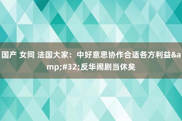 国产 女同 法国大家：中好意思协作合适各方利益&#32;反华闹剧当休矣