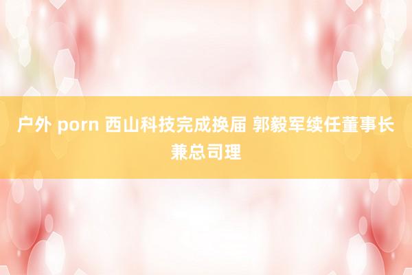 户外 porn 西山科技完成换届 郭毅军续任董事长兼总司理