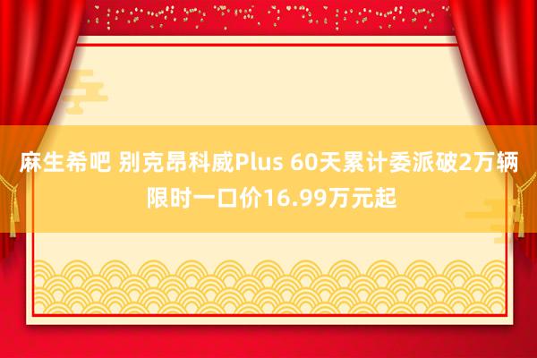 麻生希吧 别克昂科威Plus 60天累计委派破2万辆 限时一口价16.99万元起