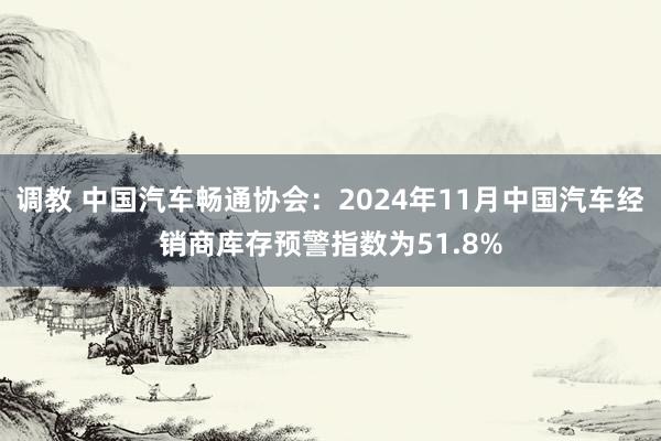 调教 中国汽车畅通协会：2024年11月中国汽车经销商库存预警指数为51.8%