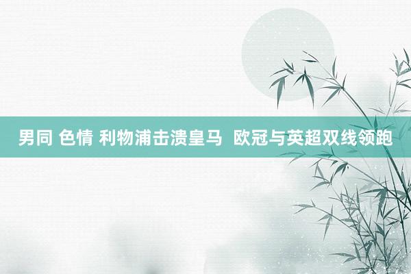 男同 色情 利物浦击溃皇马  欧冠与英超双线领跑