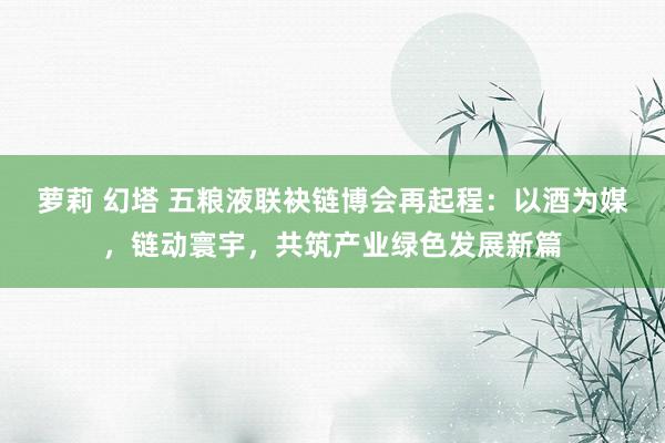 萝莉 幻塔 五粮液联袂链博会再起程：以酒为媒，链动寰宇，共筑产业绿色发展新篇