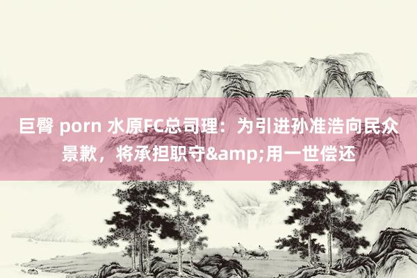 巨臀 porn 水原FC总司理：为引进孙准浩向民众景歉，将承担职守&用一世偿还