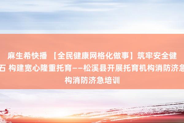 麻生希快播 【全民健康网格化做事】筑牢安全健康基石 构建宽心隆重托育——松溪县开展托育机构消防济急培训