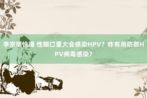 李宗瑞快播 性糊口重大会感染HPV？咋有用防御HPV病毒感染？