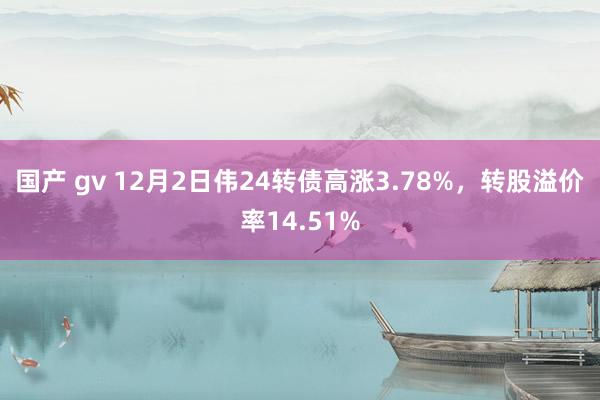 国产 gv 12月2日伟24转债高涨3.78%，转股溢价率14.51%